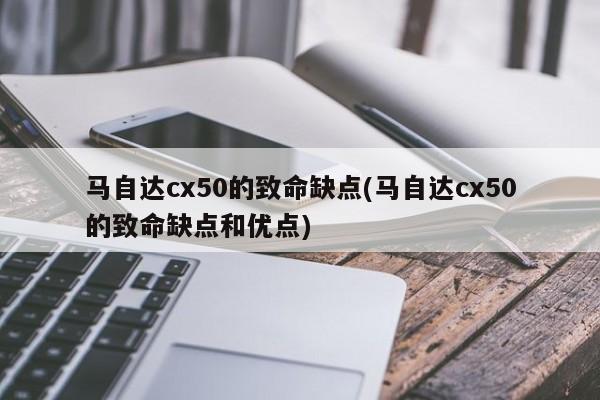 马自达cx50的致命缺点(马自达cx50的致命缺点和优点)