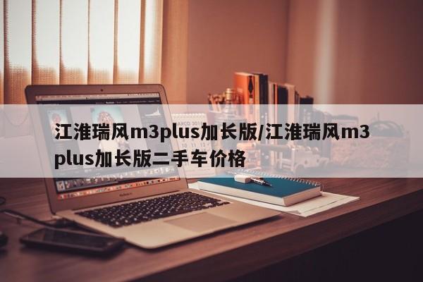 江淮瑞风m3plus加长版/江淮瑞风m3plus加长版二手车价格