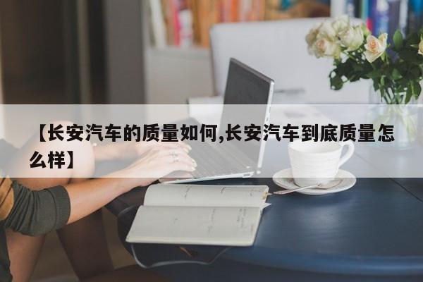 【长安汽车的质量如何,长安汽车到底质量怎么样】
