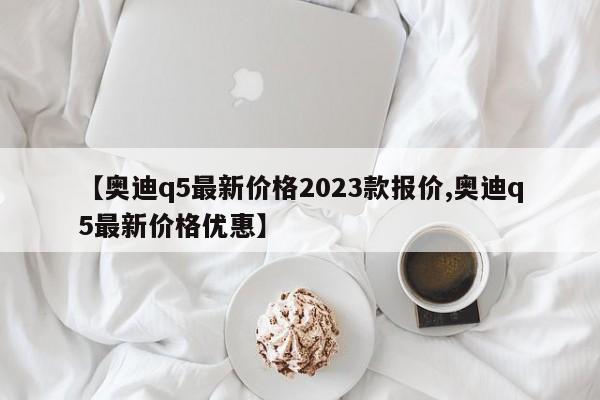【奥迪q5最新价格2023款报价,奥迪q5最新价格优惠】