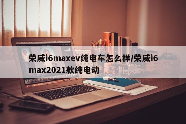荣威i6maxev纯电车怎么样/荣威i6max2021款纯电动