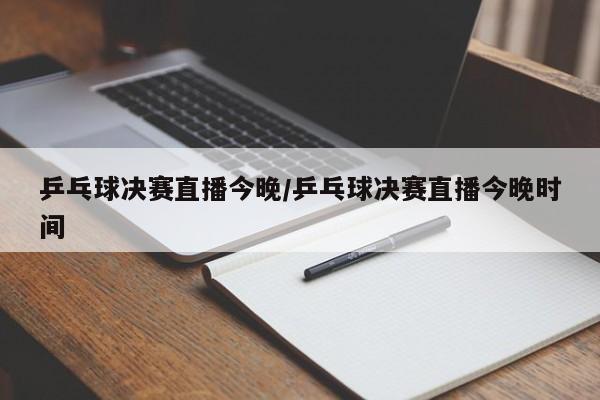 乒乓球决赛直播今晚/乒乓球决赛直播今晚时间
