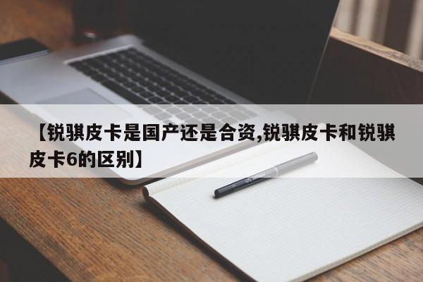 【锐骐皮卡是国产还是合资,锐骐皮卡和锐骐皮卡6的区别】