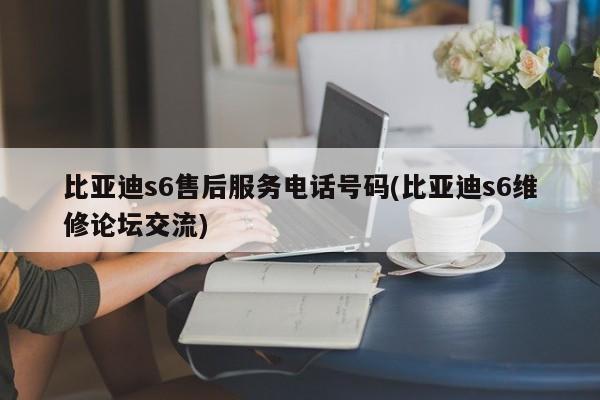 比亚迪s6售后服务电话号码(比亚迪s6维修论坛交流)