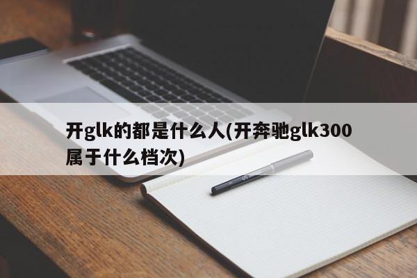 开glk的都是什么人(开奔驰glk300属于什么档次)