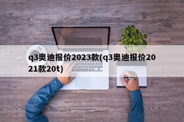 q3奥迪报价2023款(q3奥迪报价2021款20t)